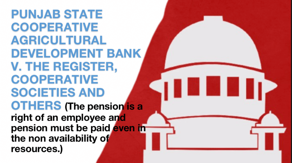 PUNJAB STATE COOPERATIVE AGRICULTURAL DEVELOPMENT BANK V. THE REGISTER, COOPERATIVE SOCIETIES AND OTHERS (The pension is a right of an employee and pension must be paid even in the non availability of resources. The law making authority can not violate the right of employees)